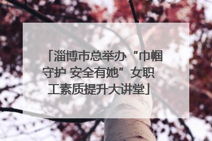 淄博市总举办“巾帼守护 安全有她”女职工素质提升大讲堂