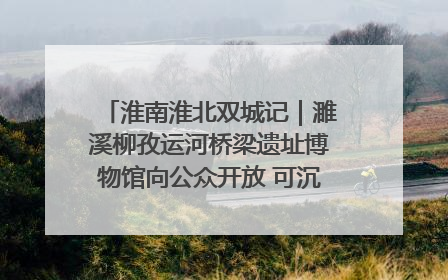 淮南淮北双城记｜濉溪柳孜运河桥梁遗址博物馆向公众开放 可沉浸式触摸历史