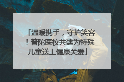 温暖携手，守护笑容！普陀医校共建为特殊儿童送上健康关爱