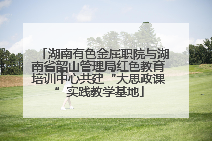 湖南有色金属职院与湖南省韶山管理局红色教育培训中心共建“大思政课”实践教学基地