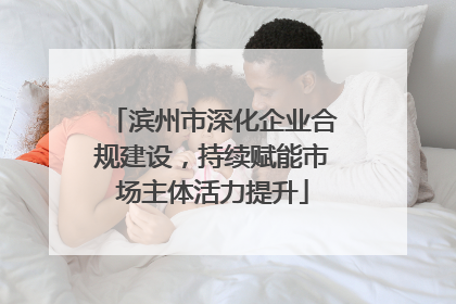 滨州市深化企业合规建设，持续赋能市场主体活力提升