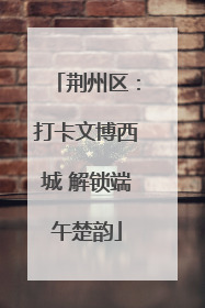 荆州区：打卡文博西城 解锁端午楚韵