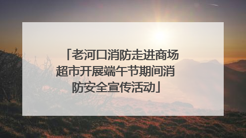 老河口消防走进商场超市开展端午节期间消防安全宣传活动