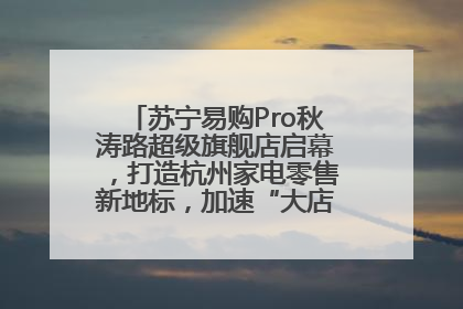 苏宁易购Pro秋涛路超级旗舰店启幕，打造杭州家电零售新地标，加速“大店攻略”全省布局