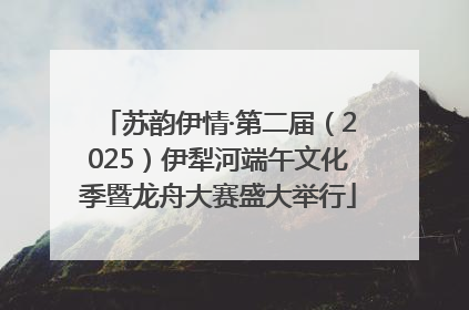 苏韵伊情·第二届（2025）伊犁河端午文化季暨龙舟大赛盛大举行