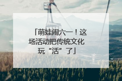 萌娃闹六一！这场活动把传统文化玩“活”了