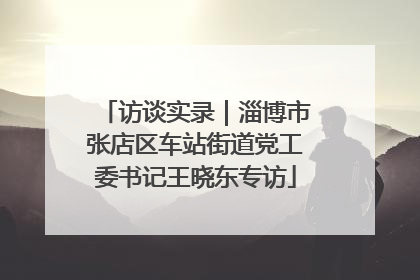 访谈实录｜淄博市张店区车站街道党工委书记王晓东专访