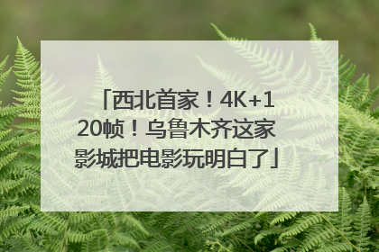 西北首家！4K+120帧！乌鲁木齐这家影城把电影玩明白了