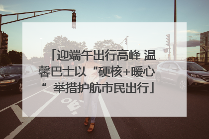 迎端午出行高峰 温馨巴士以“硬核+暖心”举措护航市民出行