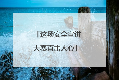 这场安全宣讲大赛直击人心
