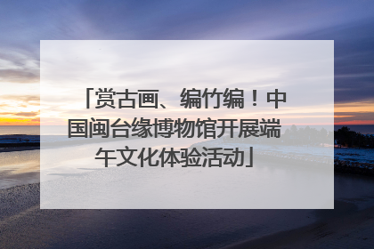 赏古画、编竹编！中国闽台缘博物馆开展端午文化体验活动