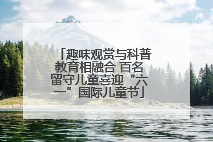 趣味观赏与科普教育相融合 百名留守儿童喜迎“六一”国际儿童节