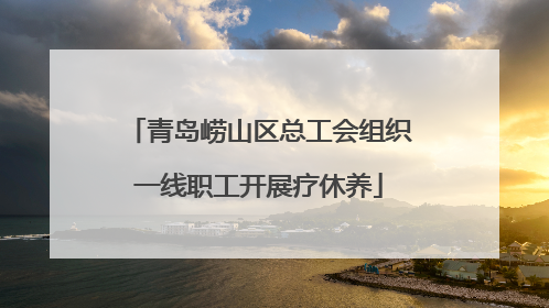 青岛崂山区总工会组织一线职工开展疗休养