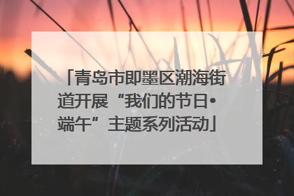 青岛市即墨区潮海街道开展“我们的节日•端午”主题系列活动