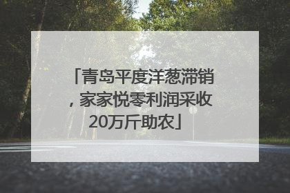 青岛平度洋葱滞销，家家悦零利润采收20万斤助农