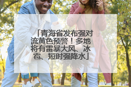 青海省发布强对流黄色预警！多地将有雷暴大风、冰雹、短时强降水