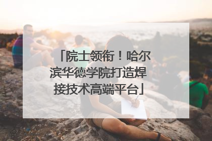 院士领衔！哈尔滨华德学院打造焊接技术高端平台