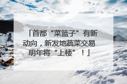首都“菜篮子”有新动向，新发地蔬菜交易明年将“上楼”！