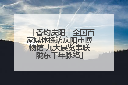 香约庆阳丨全国百家媒体探访庆阳市博物馆 九大展览串联陇东千年脉络
