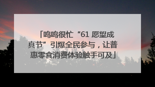 鸣鸣很忙“61 愿望成真节”引爆全民参与，让普惠零食消费体验触手可及