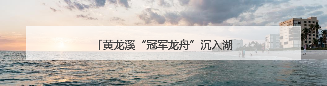 黄龙溪“冠军龙舟”沉入湖底保存 明年端午节再出水