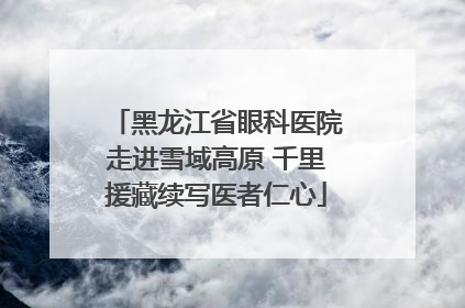 黑龙江省眼科医院走进雪域高原 千里援藏续写医者仁心