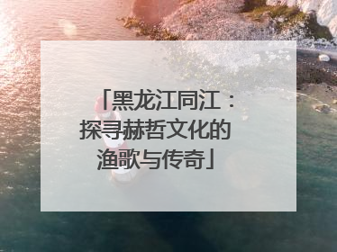 黑龙江同江：探寻赫哲文化的渔歌与传奇