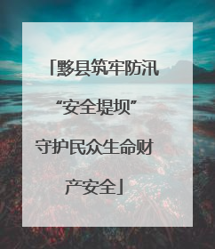 黟县筑牢防汛“安全堤坝” 守护民众生命财产安全