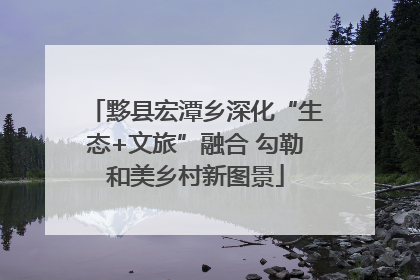 黟县宏潭乡深化“生态+文旅”融合 勾勒和美乡村新图景