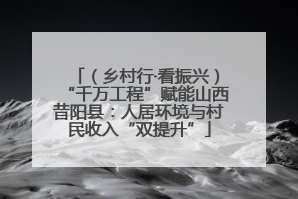 （乡村行·看振兴）“千万工程”赋能山西昔阳县：人居环境与村民收入“双提升”