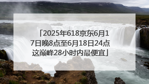 2025年618京东6月17日晚8点至6月18日24点这巅峰28小时内最便宜