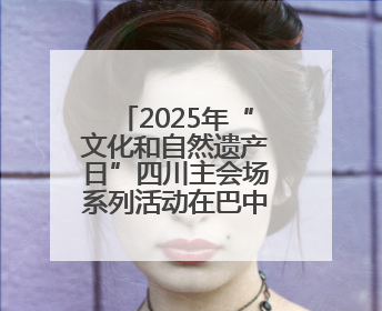 2025年“文化和自然遗产日”四川主会场系列活动在巴中启动
