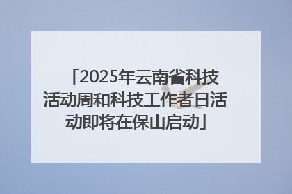 2025年云南省科技活动周和科技工作者日活动即将在保山启动