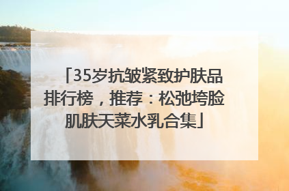 35岁抗皱紧致护肤品排行榜，推荐：松弛垮脸肌肤天菜水乳合集
