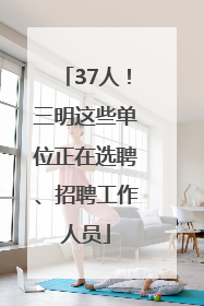 37人！三明这些单位正在选聘、招聘工作人员