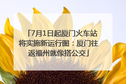 7月1日起厦门火车站将实施新运行图：厦门往返福州就像搭公交