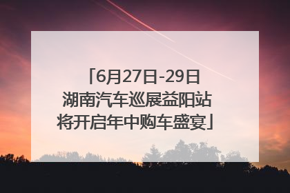 6月27日-29日 湖南汽车巡展益阳站将开启年中购车盛宴