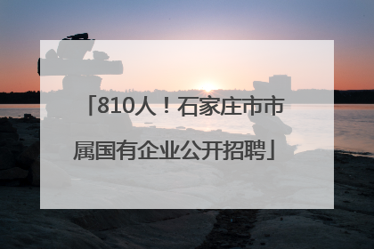 810人！石家庄市市属国有企业公开招聘