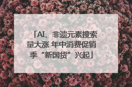 AI、非遗元素搜索量大涨 年中消费促销季“新国货”兴起