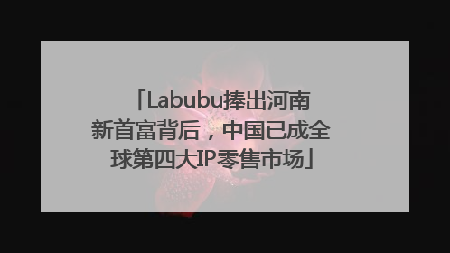 Labubu捧出河南新首富背后，中国已成全球第四大IP零售市场